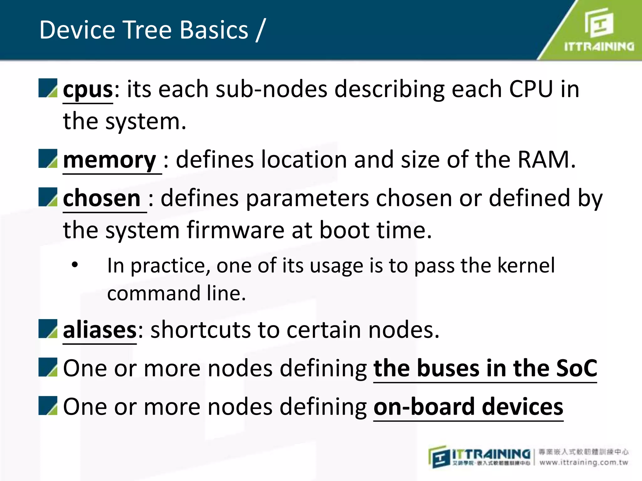 Device Tree Basics /
cpus: its each sub-nodes describing each CPU in
the system.
memory : defines location and size of the RAM.
chosen : defines parameters chosen or defined by
the system firmware at boot time.
• In practice, one of its usage is to pass the kernel
command line.
aliases: shortcuts to certain nodes.
One or more nodes defining the buses in the SoC
One or more nodes defining on-board devices
 