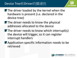 Device Tree和Driver的關連性
The driver loaded by the kernel when the
hardware is present (i.e. declared in the
device tree)
The driver needs to know the physical
addresses allocated to the device
The driver needs to know which interrupt(s)
the device will trigger, so it can register
interrupt handlers
Application-specific information needs to be
retrieved
 