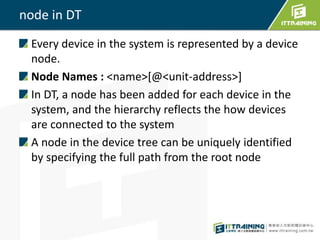 node in DT
Every device in the system is represented by a device
node.
Node Names : <name>[@<unit-address>]
In DT, a node has been added for each device in the
system, and the hierarchy reflects the how devices
are connected to the system
A node in the device tree can be uniquely identified
by specifying the full path from the root node
 