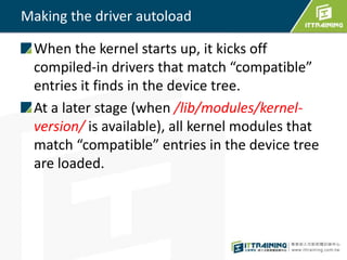 Making the driver autoload
When the kernel starts up, it kicks off
compiled-in drivers that match “compatible”
entries it finds in the device tree.
At a later stage (when /lib/modules/kernel-
version/ is available), all kernel modules that
match “compatible” entries in the device tree
are loaded.
 