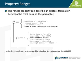 Property: Ranges
The ranges property can describe an address translation
between the child bus and the parent bus
serial device node can be addressed by a load or store at address 0xe0004600
 