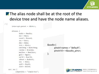 The alias node shall be at the root of the
device tree and have the node name aliases.
&audio {
pinctrl-names = "default";
pinctrl-0 = <&audio_pins>;
};
 