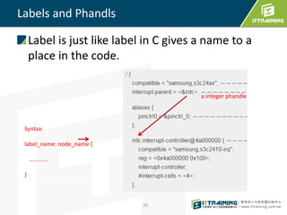 Labels and Phandls
Label is just like label in C gives a name to a
place in the code.
Syntax:
label_name: node_name {
………….
}
a integer phandle
26
 