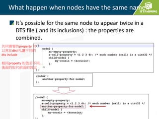 It’s possible for the same node to appear twice in a
DTS file ( and its inclusions) : the properties are
combined.
What happen when nodes have the same name ?
28
共同需要的property 可
以寫在dtsi內,讓不同的
dts include
相同property 的值若不同,
後面的取代前面的設定
 