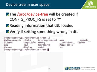 Device tree in user space
The /proc/device-tree will be created if
CONFIG_PROC_FS is set to ‘Y’
Reading information that dtb loaded.
Verify if setting something wrong in dts
29
 