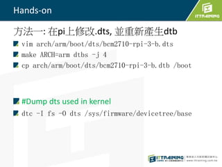 Hands-on
方法一: 在pi上修改.dts, 並重新產生dtb
vim arch/arm/boot/dts/bcm2710-rpi-3-b.dts
make ARCH=arm dtbs -j 4
cp arch/arm/boot/dts/bcm2710-rpi-3-b.dtb /boot
#Dump dts used in kernel
dtc -I fs -O dts /sys/firmware/devicetree/base
 