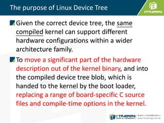 The purpose of Linux Device Tree
Given the correct device tree, the same
compiled kernel can support different
hardware configurations within a wider
architecture family.
To move a significant part of the hardware
description out of the kernel binary, and into
the compiled device tree blob, which is
handed to the kernel by the boot loader,
replacing a range of board-specific C source
files and compile-time options in the kernel.
 