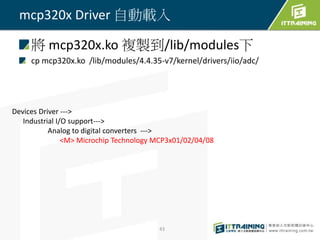將 mcp320x.ko 複製到/lib/modules下
cp mcp320x.ko /lib/modules/4.4.35-v7/kernel/drivers/iio/adc/
43
mcp320x Driver 自動載入
Devices Driver --->
Industrial I/O support--->
Analog to digital converters --->
<M> Microchip Technology MCP3x01/02/04/08
 