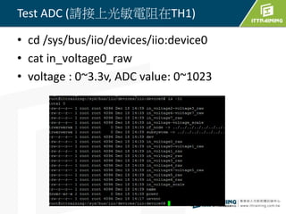 • cd /sys/bus/iio/devices/iio:device0
• cat in_voltage0_raw
• voltage : 0~3.3v, ADC value: 0~1023
44
Test ADC (請接上光敏電阻在TH1)
 