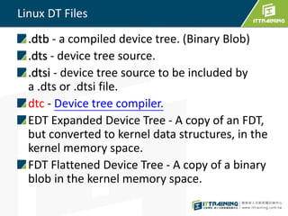 Linux DT Files
.dtb - a compiled device tree. (Binary Blob)
.dts - device tree source.
.dtsi - device tree source to be included by
a .dts or .dtsi file.
dtc - Device tree compiler.
EDT Expanded Device Tree - A copy of an FDT,
but converted to kernel data structures, in the
kernel memory space.
FDT Flattened Device Tree - A copy of a binary
blob in the kernel memory space.
 