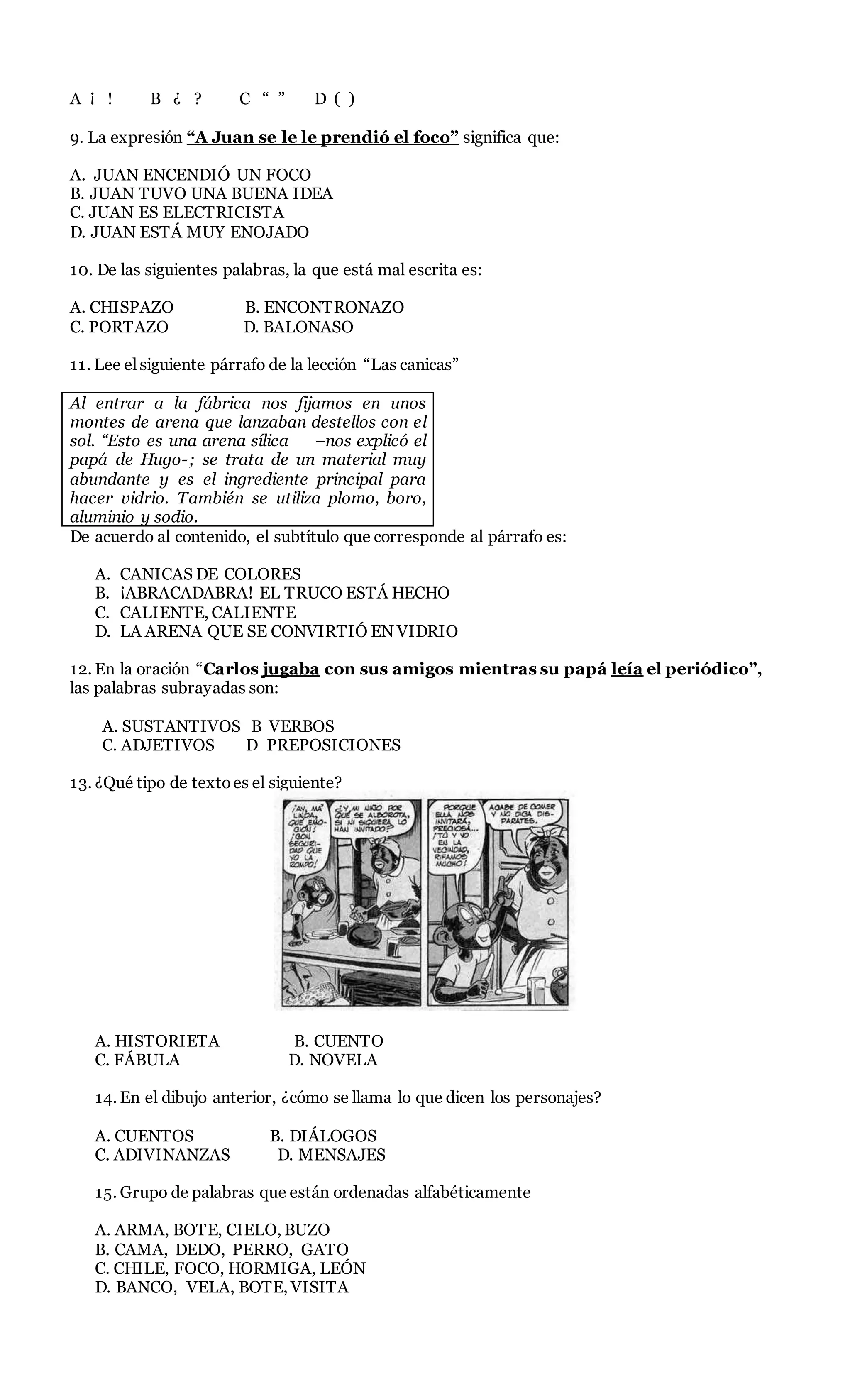 A ¡ ! B ¿ ? C “ ” D ( )
9. La expresión “A Juan se le le prendió el foco” significa que:
A. JUAN ENCENDIÓ UN FOCO
B. JUAN TUVO UNA BUENA IDEA
C. JUAN ES ELECTRICISTA
D. JUAN ESTÁ MUY ENOJADO
10. De las siguientes palabras, la que está mal escrita es:
A. CHISPAZO B. ENCONTRONAZO
C. PORTAZO D. BALONASO
11. Lee el siguiente párrafo de la lección “Las canicas”
Al entrar a la fábrica nos fijamos en unos
montes de arena que lanzaban destellos con el
sol. “Esto es una arena sílica –nos explicó el
papá de Hugo-; se trata de un material muy
abundante y es el ingrediente principal para
hacer vidrio. También se utiliza plomo, boro,
aluminio y sodio.
De acuerdo al contenido, el subtítulo que corresponde al párrafo es:
A. CANICAS DE COLORES
B. ¡ABRACADABRA! EL TRUCO ESTÁ HECHO
C. CALIENTE, CALIENTE
D. LA ARENA QUE SE CONVIRTIÓ EN VIDRIO
12. En la oración “Carlos jugaba con sus amigos mientras su papá leía el periódico”,
las palabras subrayadas son:
A. SUSTANTIVOS B VERBOS
C. ADJETIVOS D PREPOSICIONES
13. ¿Qué tipo de textoes el siguiente?
A. HISTORIETA B. CUENTO
C. FÁBULA D. NOVELA
14. En el dibujo anterior, ¿cómo se llama lo que dicen los personajes?
A. CUENTOS B. DIÁLOGOS
C. ADIVINANZAS D. MENSAJES
15. Grupo de palabras que están ordenadas alfabéticamente
A. ARMA, BOTE, CIELO, BUZO
B. CAMA, DEDO, PERRO, GATO
C. CHILE, FOCO, HORMIGA, LEÓN
D. BANCO, VELA, BOTE, VISITA
 