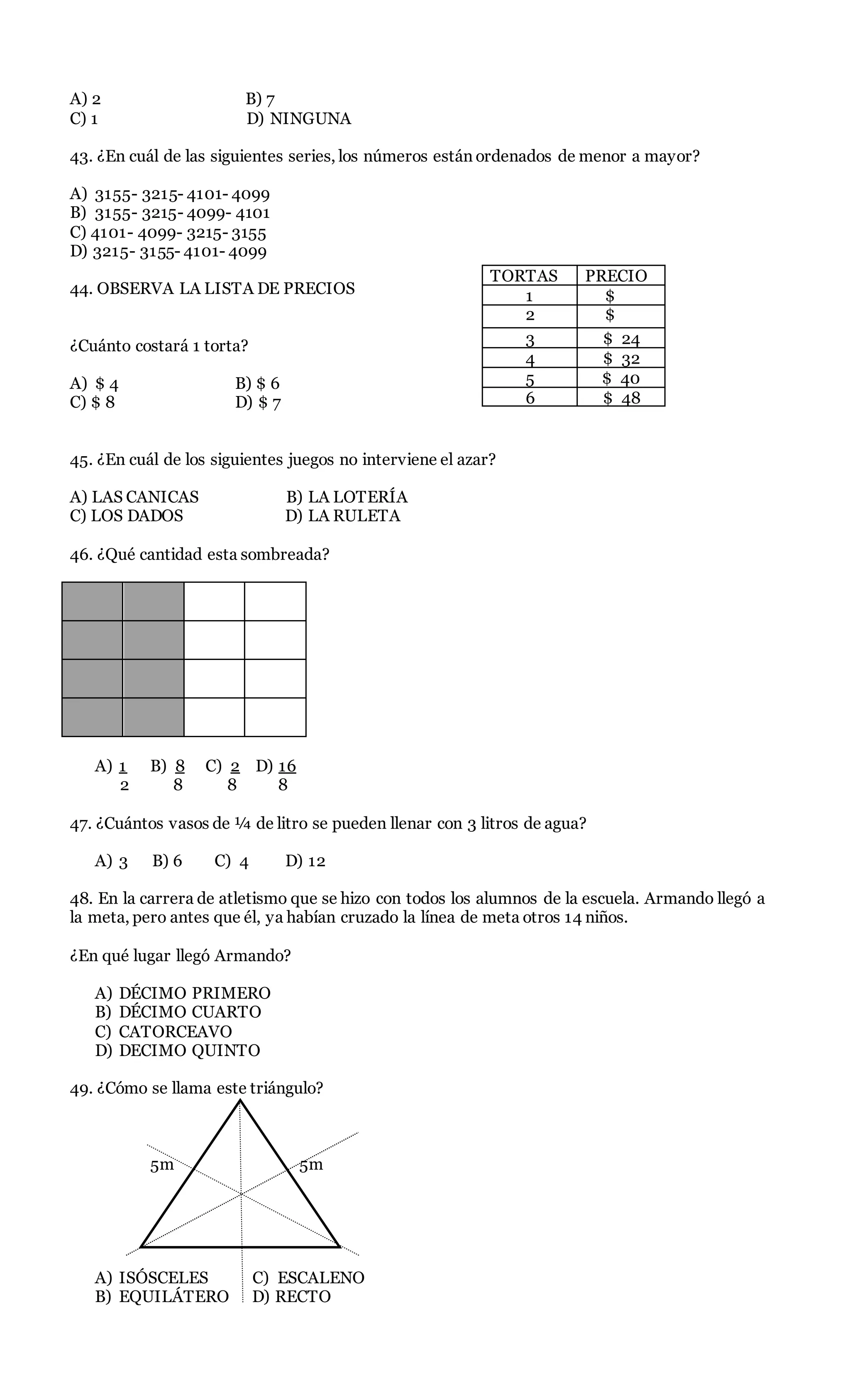 A) 2 B) 7
C) 1 D) NINGUNA
43. ¿En cuál de las siguientes series, los números están ordenados de menor a mayor?
A) 3155- 3215- 4101- 4099
B) 3155- 3215- 4099- 4101
C) 4101- 4099- 3215- 3155
D) 3215- 3155- 4101- 4099
44. OBSERVA LA LISTA DE PRECIOS
¿Cuánto costará 1 torta?
A) $ 4 B) $ 6
C) $ 8 D) $ 7
45. ¿En cuál de los siguientes juegos no interviene el azar?
A) LAS CANICAS B) LA LOTERÍA
C) LOS DADOS D) LA RULETA
46. ¿Qué cantidad esta sombreada?
A) 1 B) 8 C) 2 D) 16
2 8 8 8
47. ¿Cuántos vasos de ¼ de litro se pueden llenar con 3 litros de agua?
A) 3 B) 6 C) 4 D) 12
48. En la carrera de atletismo que se hizo con todos los alumnos de la escuela. Armando llegó a
la meta, pero antes que él, ya habían cruzado la línea de meta otros 14 niños.
¿En qué lugar llegó Armando?
A) DÉCIMO PRIMERO
B) DÉCIMO CUARTO
C) CATORCEAVO
D) DECIMO QUINTO
49. ¿Cómo se llama este triángulo?
5m 5m
5m
A) ISÓSCELES C) ESCALENO
B) EQUILÁTERO D) RECTO
TORTAS PRECIO
1 $
2 $
3 $ 24
4 $ 32
5 $ 40
6 $ 48
 