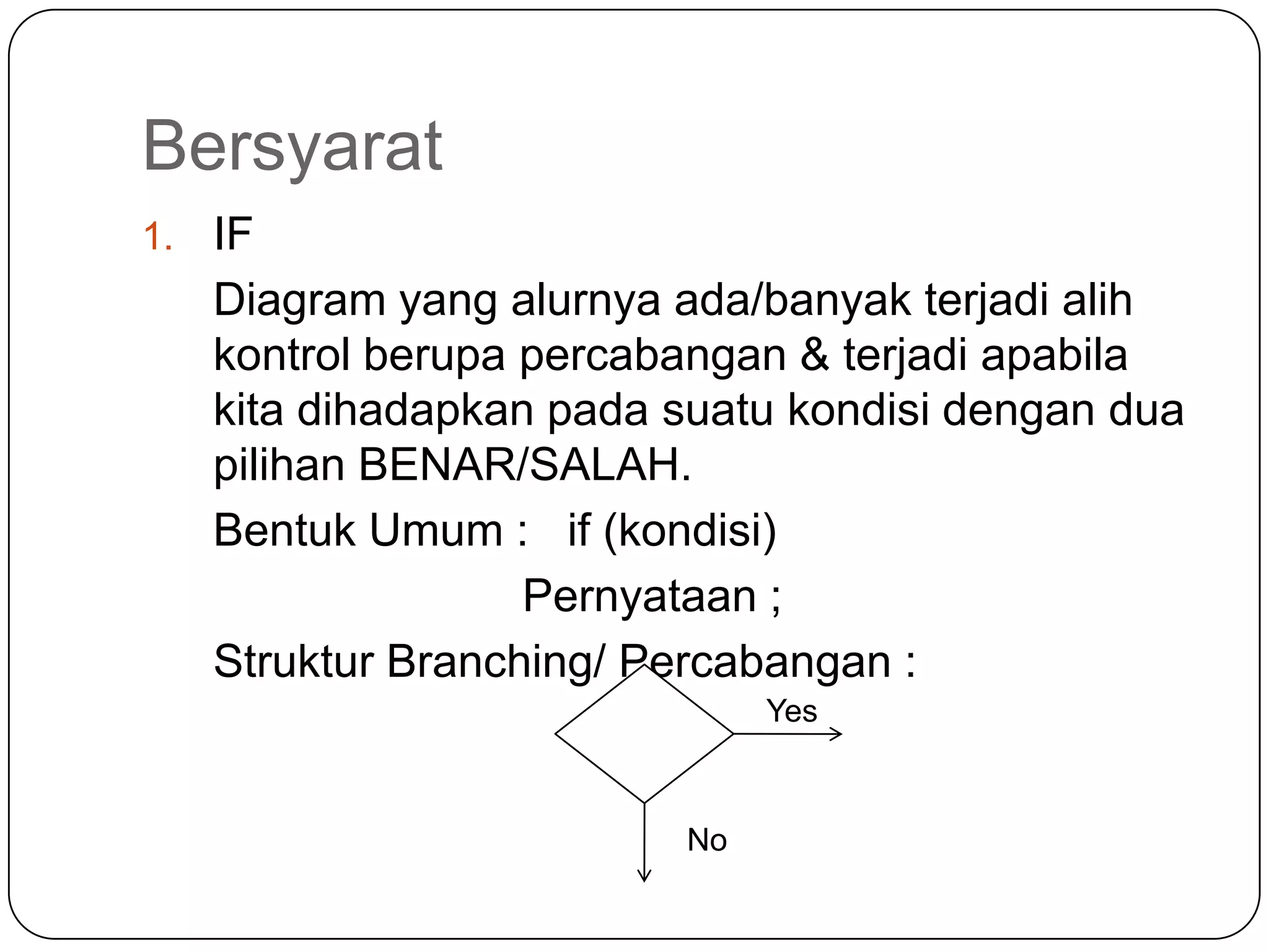 Bersyarat
1.   IF
     Diagram yang alurnya ada/banyak terjadi alih
     kontrol berupa percabangan & terjadi apabila
     kita dihadapkan pada suatu kondisi dengan dua
     pilihan BENAR/SALAH.
     Bentuk Umum : if (kondisi)
                    Pernyataan ;
     Struktur Branching/ Percabangan :
                               Yes



                          No
 
