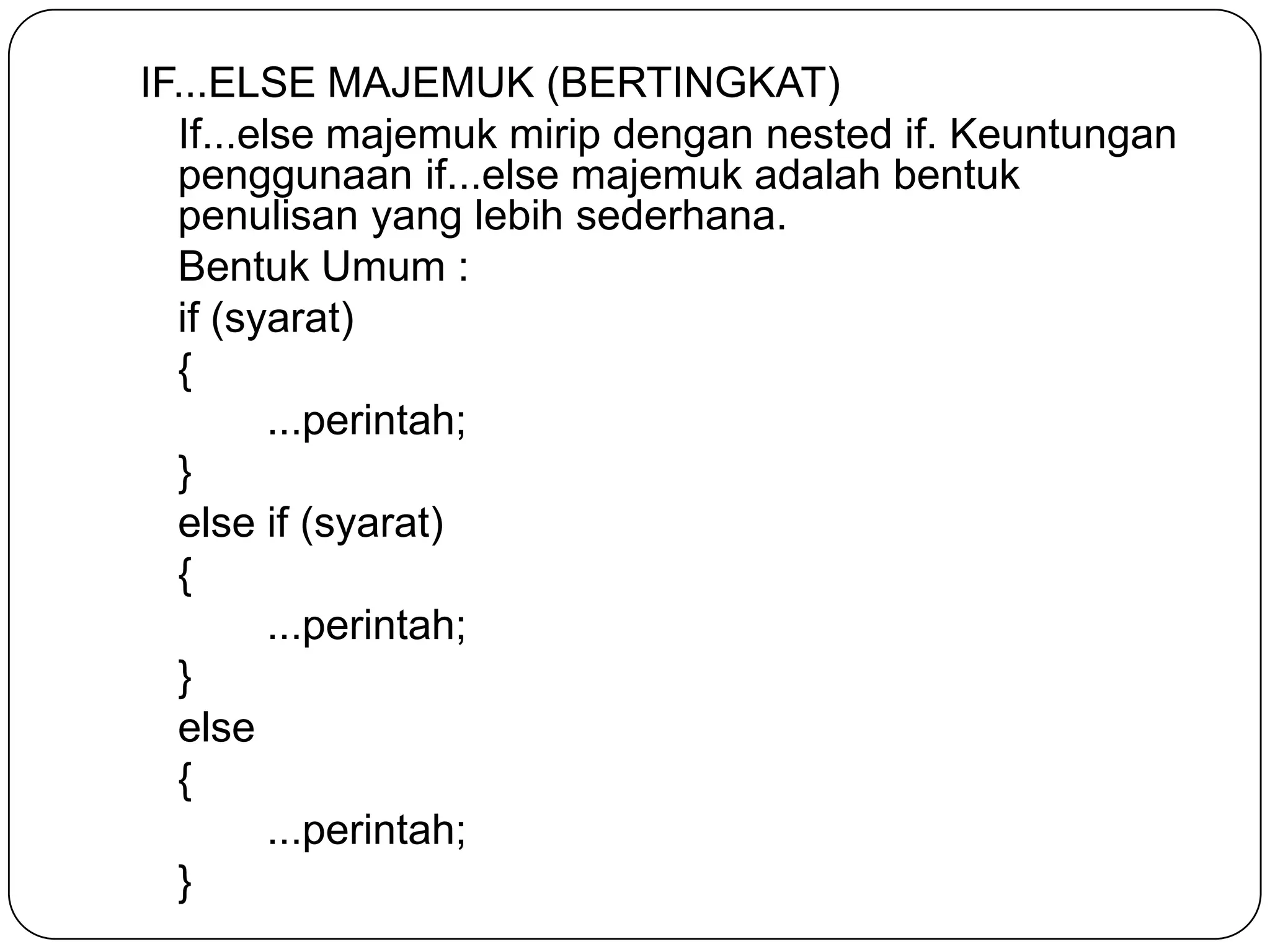 IF...ELSE MAJEMUK (BERTINGKAT)
  If...else majemuk mirip dengan nested if. Keuntungan
  penggunaan if...else majemuk adalah bentuk
  penulisan yang lebih sederhana.
  Bentuk Umum :
  if (syarat)
  {
         ...perintah;
  }
  else if (syarat)
  {
         ...perintah;
  }
  else
  {
         ...perintah;
  }
 