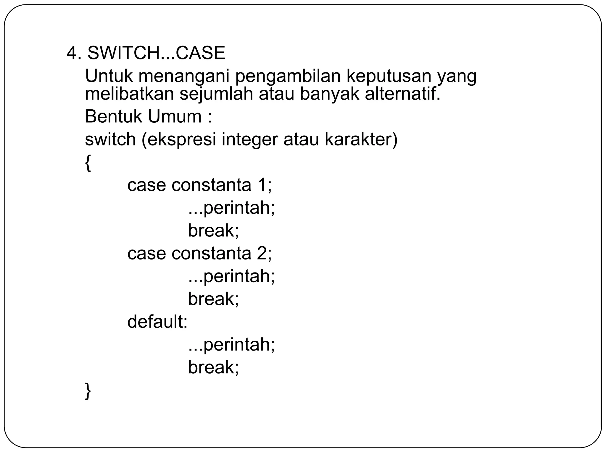 4. SWITCH...CASE
   Untuk menangani pengambilan keputusan yang
   melibatkan sejumlah atau banyak alternatif.
   Bentuk Umum :
   switch (ekspresi integer atau karakter)
   {
        case constanta 1;
                ...perintah;
                break;
        case constanta 2;
                ...perintah;
                break;
        default:
                ...perintah;
                break;
   }
 