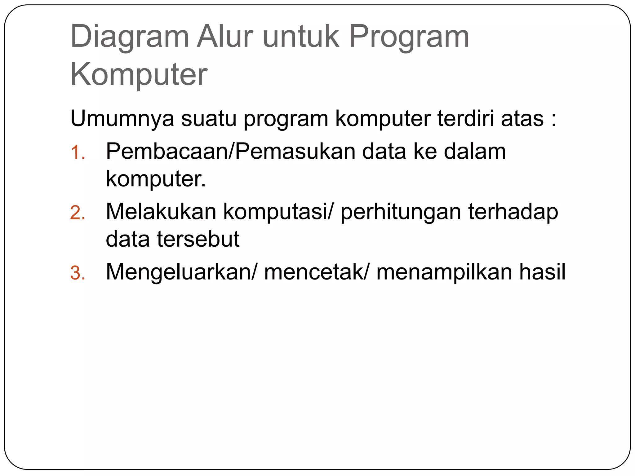 Diagram Alur untuk Program
Komputer
Umumnya suatu program komputer terdiri atas :
1. Pembacaan/Pemasukan data ke dalam
   komputer.
2. Melakukan komputasi/ perhitungan terhadap
   data tersebut
3. Mengeluarkan/ mencetak/ menampilkan hasil
 