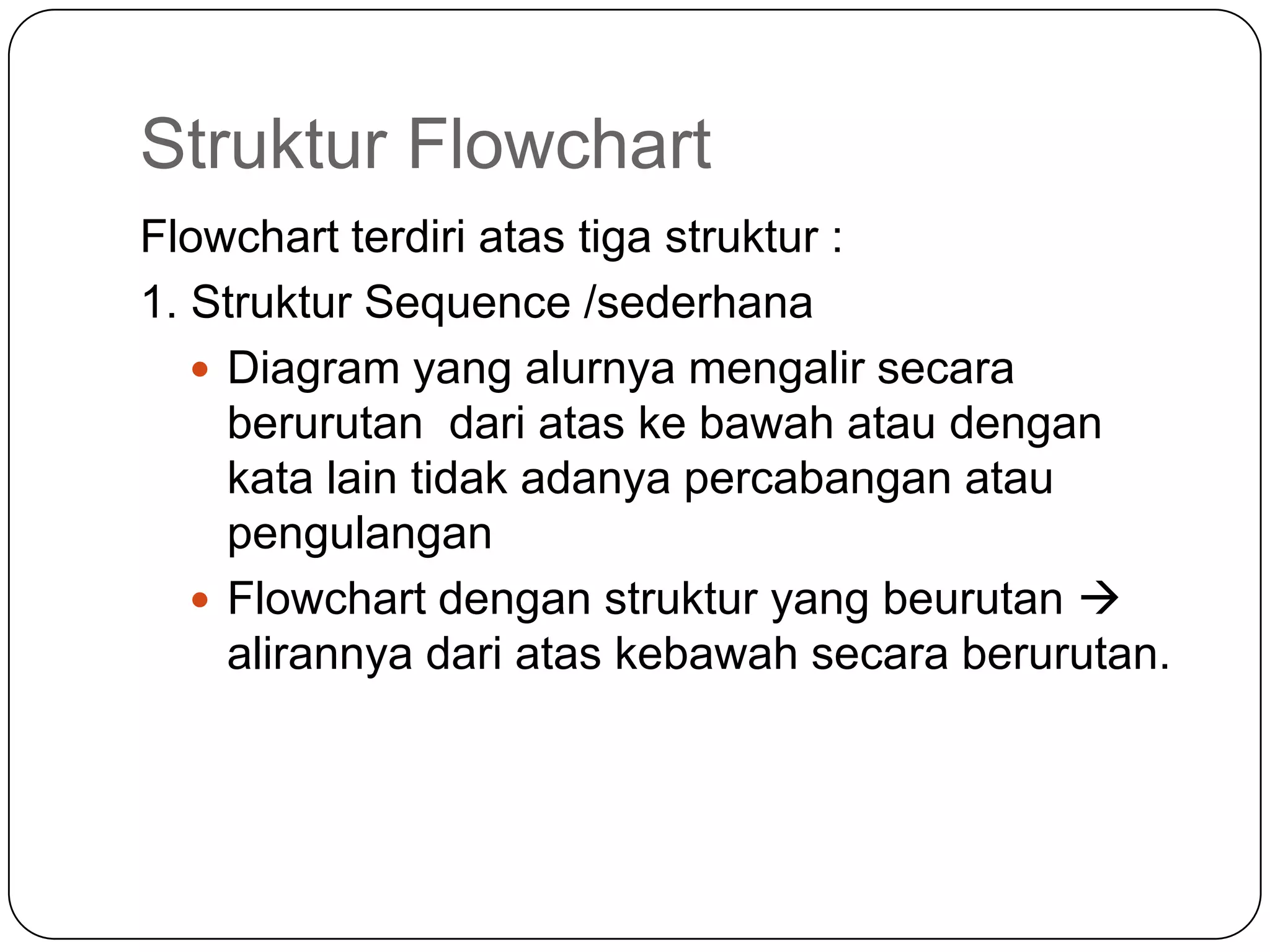 Struktur Flowchart
Flowchart terdiri atas tiga struktur :
1. Struktur Sequence /sederhana
    Diagram yang alurnya mengalir secara
     berurutan dari atas ke bawah atau dengan
     kata lain tidak adanya percabangan atau
     pengulangan
    Flowchart dengan struktur yang beurutan 
     alirannya dari atas kebawah secara berurutan.
 