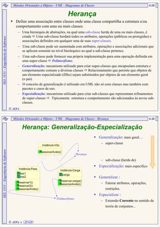  JCFJ
4.29SEL3113–EngenhariadeSoftware
Define uma associação entre classes onde uma classe compartilha a estrutura e/ou
comportamento com uma ou mais classes.
– Uma hierarquia de abstrações, na qual uma sub-classe herda de uma ou mais classes, é
criada Uma sub-classe herdará todos os atributos, operações (públicas ou protegidas) e
associações definidos em qualquer uma de suas super-classes.
– Uma sub-classe pode ser aumentada com atributos, operações e associações adicionais que
se aplicam somente no nível hierárquico ao qual a sub-classe pertence.
– Uma sub-classe pode fornecer sua própria implementação para uma operação definida em
uma super-classe Polimorfismo.
– Generalização: mecanismo utilizado para criar super-classes que encapsulam estrutura e
comportamento comuns a diversas classes Relacionamento que permite que objetos de
um elemento especializado (filho) sejam substituídos por objetos de um elemento geral
(o pai).
– O conceito de generalização é utilizado em UML não só com classes mas também com
pacotes e casos de uso.
– Especialização: mecanismo utilizado para criar sub-classes que representam refinamentos
de super-classes Tipicamente estrutura e comportamento são adicionados às novas sub-
classes.
Métodos Orientados a Objetos - UML - Diagramas de Classes
Herança
 JCFJ
4.30
SEL3113–EngenhariadeSoftware
Herança: Generalização-Especialização
Instância-Vôo
associarAvião()
Instância-Pass
res1
res2
reservar1()
reservar2()
associarAvião()
Instância-Carga
carga
reservar-carga()
associarAvião()
Herança
Polimorfismo
Generalização: mais geral…
– super-classe
– sub-classe (herda de)
Especialização: mais específico
Generalizar :
– Fatorar atributos, operações,
restrições.
Especializar :
– Extensão Coerente no sentido da
teoria de conjuntos...
Métodos Orientados a Objetos - UML - Diagramas de Classes - Herança
eeee JP mP
 