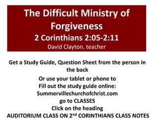 The Difficult Ministry of
Forgiveness
2 Corinthians 2:05-2:11
David Clayton. teacher
Get a Study Guide, Question Sheet from the person in
the back
Or use your tablet or phone to
Fill out the study guide online:
Summervillechurchofchrist.com
go to CLASSES
Click on the heading
AUDITORIUM CLASS ON 2nd CORINTHIANS CLASS NOTES
 