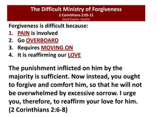 Forgiveness is difficult because:
1. PAIN is involved
2. Go OVERBOARD
3. Requires MOVING ON
4. It is reaffirming our LOVE
The Difficult Ministry of Forgiveness
2 Corinthians 2:05-11
David Clayton. teacher
The punishment inflicted on him by the
majority is sufficient. Now instead, you ought
to forgive and comfort him, so that he will not
be overwhelmed by excessive sorrow. I urge
you, therefore, to reaffirm your love for him.
(2 Corinthians 2:6-8)
 