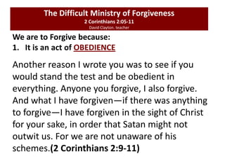 We are to Forgive because:
1. It is an act of OBEDIENCE
The Difficult Ministry of Forgiveness
2 Corinthians 2:05-11
David Clayton. teacher
Another reason I wrote you was to see if you
would stand the test and be obedient in
everything. Anyone you forgive, I also forgive.
And what I have forgiven—if there was anything
to forgive—I have forgiven in the sight of Christ
for your sake, in order that Satan might not
outwit us. For we are not unaware of his
schemes.(2 Corinthians 2:9-11)
 