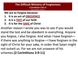 We are to Forgive because:
1. It is an act of OBEDIENCE
2. It is a TEST of our faith
3. It is for the SAKE of Christ
The Difficult Ministry of Forgiveness
2 Corinthians 2:05-11
David Clayton. teacher
Another reason I wrote you was to see if you would
stand the test and be obedient in everything. Anyone
you forgive, I also forgive. And what I have forgiven—
if there was anything to forgive—I have forgiven in the
sight of Christ for your sake, in order that Satan might
not outwit us. For we are not unaware of his
schemes.(2 Corinthians 2:9-11)
 