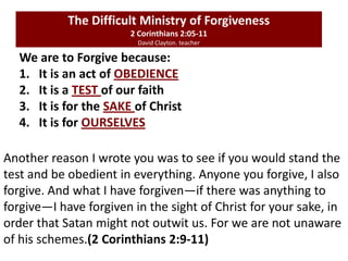 We are to Forgive because:
1. It is an act of OBEDIENCE
2. It is a TEST of our faith
3. It is for the SAKE of Christ
4. It is for OURSELVES
The Difficult Ministry of Forgiveness
2 Corinthians 2:05-11
David Clayton. teacher
Another reason I wrote you was to see if you would stand the
test and be obedient in everything. Anyone you forgive, I also
forgive. And what I have forgiven—if there was anything to
forgive—I have forgiven in the sight of Christ for your sake, in
order that Satan might not outwit us. For we are not unaware
of his schemes.(2 Corinthians 2:9-11)
 