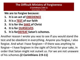 We are to Forgive because:
1. It is an act of OBEDIENCE
2. It is a TEST of our faith
3. It is for the SAKE of Christ
4. It is for OURSELVES
5. It is forDEFEAT Satan’s schemes.
The Difficult Ministry of Forgiveness
2 Corinthians 2:05-11
David Clayton. teacher
Another reason I wrote you was to see if you would stand the
test and be obedient in everything. Anyone you forgive, I also
forgive. And what I have forgiven—if there was anything to
forgive—I have forgiven in the sight of Christ for your sake, in
order that Satan might not outwit us. For we are not unaware
of his schemes.(2 Corinthians 2:9-11)
 