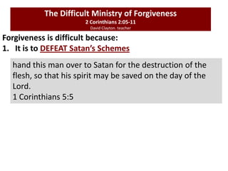 Forgiveness is difficult because:
1. It is to DEFEAT Satan’s Schemes
The Difficult Ministry of Forgiveness
2 Corinthians 2:05-11
David Clayton. teacher
hand this man over to Satan for the destruction of the
flesh, so that his spirit may be saved on the day of the
Lord.
1 Corinthians 5:5
 