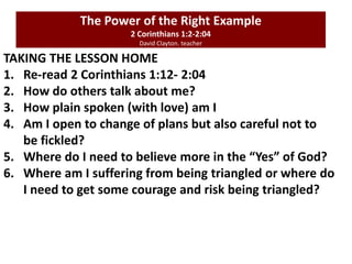 TAKING THE LESSON HOME
1. Re-read 2 Corinthians 1:12- 2:04
2. How do others talk about me?
3. How plain spoken (with love) am I
4. Am I open to change of plans but also careful not to
be fickled?
5. Where do I need to believe more in the “Yes” of God?
6. Where am I suffering from being triangled or where do
I need to get some courage and risk being triangled?
The Power of the Right Example
2 Corinthians 1:2-2:04
David Clayton. teacher
 