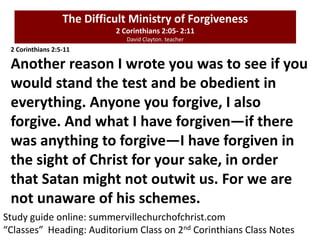 The Difficult Ministry of Forgiveness
2 Corinthians 2:05- 2:11
David Clayton. teacher
Study guide online: summervillechurchofchrist.com
“Classes” Heading: Auditorium Class on 2nd Corinthians Class Notes
2 Corinthians 2:5-11
Another reason I wrote you was to see if you
would stand the test and be obedient in
everything. Anyone you forgive, I also
forgive. And what I have forgiven—if there
was anything to forgive—I have forgiven in
the sight of Christ for your sake, in order
that Satan might not outwit us. For we are
not unaware of his schemes.
 
