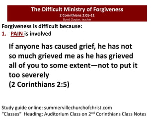 Study guide online: summervillechurchofchrist.com
“Classes” Heading: Auditorium Class on 2nd Corinthians Class Notes
Forgiveness is difficult because:
1. PAIN is involved
The Difficult Ministry of Forgiveness
2 Corinthians 2:05-11
David Clayton. teacher
If anyone has caused grief, he has not
so much grieved me as he has grieved
all of you to some extent—not to put it
too severely
(2 Corinthians 2:5)
 