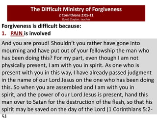 Forgiveness is difficult because:
1. PAIN is involved
The Difficult Ministry of Forgiveness
2 Corinthians 2:05-11
David Clayton. teacher
And you are proud! Shouldn’t you rather have gone into
mourning and have put out of your fellowship the man who
has been doing this? For my part, even though I am not
physically present, I am with you in spirit. As one who is
present with you in this way, I have already passed judgment
in the name of our Lord Jesus on the one who has been doing
this. So when you are assembled and I am with you in
spirit, and the power of our Lord Jesus is present, hand this
man over to Satan for the destruction of the flesh, so that his
spirit may be saved on the day of the Lord (1 Corinthians 5:2-
 