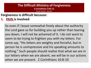 Forgiveness is difficult because:
1. PAIN is involved
The Difficult Ministry of Forgiveness
2 Corinthians 2:05-11
David Clayton. teacher
So even if I boast somewhat freely about the authority
the Lord gave us for building you up rather than tearing
you down, I will not be ashamed of it. I do not want to
seem to be trying to frighten you with my letters. For
some say, “His letters are weighty and forceful, but in
person he is unimpressive and his speaking amounts to
nothing.” Such people should realize that what we are in
our letters when we are absent, we will be in our actions
when we are present. 2 Corinthians 10:8-10
 