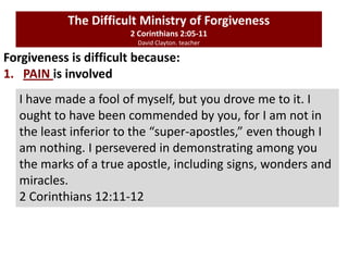 Forgiveness is difficult because:
1. PAIN is involved
The Difficult Ministry of Forgiveness
2 Corinthians 2:05-11
David Clayton. teacher
I have made a fool of myself, but you drove me to it. I
ought to have been commended by you, for I am not in
the least inferior to the “super-apostles,” even though I
am nothing. I persevered in demonstrating among you
the marks of a true apostle, including signs, wonders and
miracles.
2 Corinthians 12:11-12
 