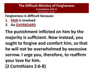Forgiveness is difficult because:
1. PAIN is involved
2. Go OVERBOARD
The Difficult Ministry of Forgiveness
2 Corinthians 2:05-11
David Clayton. teacher
The punishment inflicted on him by the
majority is sufficient. Now instead, you
ought to forgive and comfort him, so that
he will not be overwhelmed by excessive
sorrow. I urge you, therefore, to reaffirm
your love for him.
(2 Corinthians 2:6-8)
 