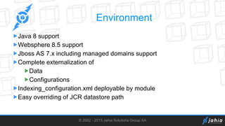 © 2002 - 2015 Jahia Solutions Group SA
Environment
Java 8 support
Websphere 8.5 support
Jboss AS 7.x including managed domains support
Complete externalization of
Data
Configurations
Indexing_configuration.xml deployable by module
Easy overriding of JCR datastore path
 