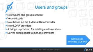 © 2002 - 2015 Jahia Solutions Group SA
Users and groups
New Users and groups service
Very old code
Now based on the External Data Provider
New LDAP providers
A bridge is provided for existing custom valves
Server admin panel to manage providers
Conference
Thursday 3:05 PM
 