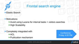 © 2002 - 2015 Jahia Solutions Group SA
Frontal search engine
Elastic Search
Motivations
Avoid using Lucene for internal tasks + visitors searches
High Scalability
Completely integrated with
ACL
Publication mechanism
Conference
Friday 4:05 PM
 