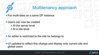 © 2002 - 2015 Jahia Solutions Group SA
Multitenancy approach
For multi-sites on a same DF instance
Users can now be created
At the server level
At a site level
An editor is restricted to the site he belongs to
UI updated to reflect this change and display only current site and
global users
 