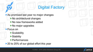 © 2002 - 2015 Jahia Solutions Group SA
Digital Factory
As promised last year no major changes
No architectural changes
No new frameworks added
No major upgrades
Focus on
Scalability
Stability
Performances
20 to 25% of our global effort this year
 