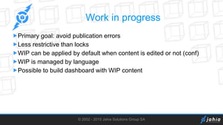© 2002 - 2015 Jahia Solutions Group SA
Work in progress
Primary goal: avoid publication errors
Less restrictive than locks
WIP can be applied by default when content is edited or not (conf)
WIP is managed by language
Possible to build dashboard with WIP content
 