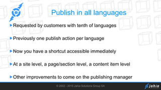 © 2002 - 2015 Jahia Solutions Group SA
Publish in all languages
Requested by customers with tenth of languages
Previously one publish action per language
Now you have a shortcut accessible immediately
At a site level, a page/section level, a content item level
Other improvements to come on the publishing manager
 