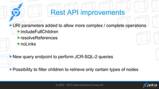 © 2002 - 2015 Jahia Solutions Group SA
Rest API improvements
URI parameters added to allow more complex / complete operations
includeFullChildren
resolveReferences
noLinks
New query endpoint to perform JCR-SQL-2 queries
Possibility to filter children to retrieve only certain types of nodes
 