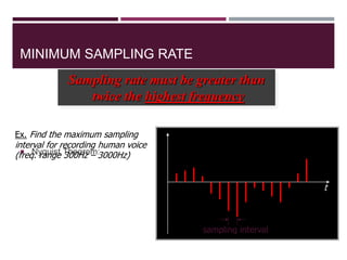 MINIMUM SAMPLING RATE
 Nyquist Theorem:
28
Sampling rate must be greater than
twice the highest frequency
t
sampling interval
Ex. Find the maximum sampling
interval for recording human voice
(freq. range 300Hz – 3000Hz)
 