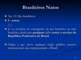 Brasileiros Natos Art. 12. São brasileiros: I - natos: (...) b) os nascidos no estrangeiro, de pai brasileiro ou mãe brasileira, desde que  qualquer  deles  esteja a serviço da República Federativa do Brasil ; Órgão a que serve: qualquer órgão público, mesmo internacional, mas representando o Brasil. 