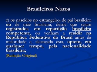 Brasileiros Natos c) os nascidos no estrangeiro, de pai brasileiro  ou  de mãe brasileira, desde que sejam  registrados em repartição  brasileira  competente , ou venham a  residir na República Federativa do Brasil  antes da maioridade e, alcançada esta,  optem, em qualquer tempo, pela nacionalidade brasileira;   (Redação Original) 
