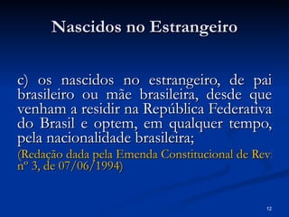 Nascidos no Estrangeiro c) os nascidos no estrangeiro, de pai brasileiro ou mãe brasileira, desde que venham a residir na República Federativa do Brasil e optem, em qualquer tempo, pela nacionalidade brasileira; (Redação dada pela Emenda Constitucional de Revisão  nº  3, de 07/06/1994) 