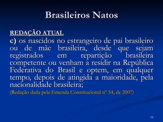 Brasileiros Natos REDAÇÃO ATUAL c)  os nascidos no estrangeiro de pai brasileiro ou de mãe brasileira, desde que sejam registrados em repartição brasileira competente ou venham a residir na República Federativa do Brasil e optem, em qualquer tempo, depois de atingida a maioridade, pela nacionalidade brasileira;   (Redação dada pela Emenda Constitucional  nº  54, de 2007) 