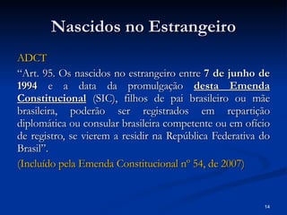 Nascidos no Estrangeiro ADCT “ Art. 95. Os nascidos no estrangeiro entre  7 de junho de 1994  e a data da promulgação  desta Emenda Constitucional   (SIC), filhos de pai brasileiro ou mãe brasileira, poderão ser registrados em repartição diplomática ou consular brasileira competente ou em ofício de registro, se vierem a residir na República Federativa do Brasil”. (Incluído pela Emenda Constitucional  nº  54, de 2007)   